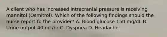 A client who has increased intracranial pressure is receiving mannitol (Osmitrol). Which of the following findings should the nurse report to the provider? A. Blood glucose 150 mg/dL B. Urine output 40 mL/hr C. Dyspnea D. Headache