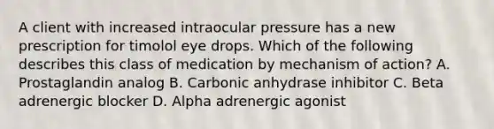 A client with increased intraocular pressure has a new prescription for timolol eye drops. Which of the following describes this class of medication by mechanism of action? A. Prostaglandin analog B. Carbonic anhydrase inhibitor C. Beta adrenergic blocker D. Alpha adrenergic agonist