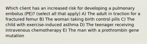 Which client has an increased risk for developing a pulmonary embolus (PE)? (select all that apply) A) The adult in traction for a fractured femur B) The woman taking birth control pills C) The child with exercise-induced asthma D) The teenager receiving intravenous chemotherapy E) The man with a prothrombin gene mutation