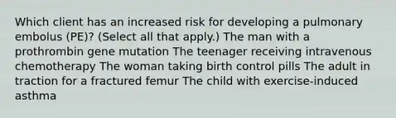 Which client has an increased risk for developing a pulmonary embolus (PE)? (Select all that apply.) The man with a prothrombin gene mutation The teenager receiving intravenous chemotherapy The woman taking birth control pills The adult in traction for a fractured femur The child with exercise-induced asthma