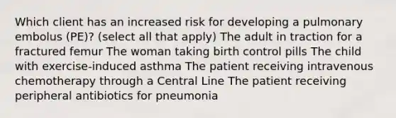 Which client has an increased risk for developing a pulmonary embolus (PE)? (select all that apply) The adult in traction for a fractured femur The woman taking birth control pills The child with exercise-induced asthma The patient receiving intravenous chemotherapy through a Central Line The patient receiving peripheral antibiotics for pneumonia