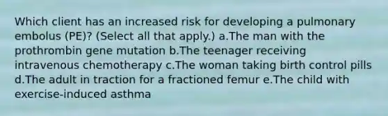 Which client has an increased risk for developing a pulmonary embolus (PE)? (Select all that apply.) a.The man with the prothrombin gene mutation b.The teenager receiving intravenous chemotherapy c.The woman taking birth control pills d.The adult in traction for a fractioned femur e.The child with exercise-induced asthma