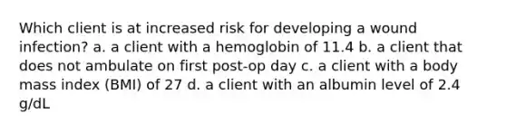 Which client is at increased risk for developing a wound infection? a. a client with a hemoglobin of 11.4 b. a client that does not ambulate on first post-op day c. a client with a body mass index (BMI) of 27 d. a client with an albumin level of 2.4 g/dL