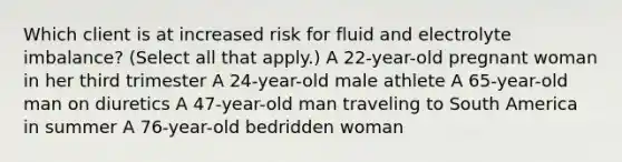 Which client is at increased risk for fluid and electrolyte imbalance? (Select all that apply.) A 22-year-old pregnant woman in her third trimester A 24-year-old male athlete A 65-year-old man on diuretics A 47-year-old man traveling to South America in summer A 76-year-old bedridden woman