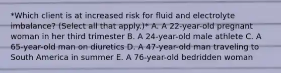 *Which client is at increased risk for fluid and electrolyte imbalance? (Select all that apply.)* A. A 22-year-old pregnant woman in her third trimester B. A 24-year-old male athlete C. A 65-year-old man on diuretics D. A 47-year-old man traveling to South America in summer E. A 76-year-old bedridden woman