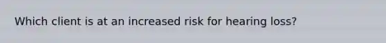 Which client is at an increased risk for hearing loss?