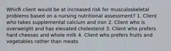 Which client would be at increased risk for musculoskeletal problems based on a nursing nutritional assessment? 1. Client who takes supplemental calcium and iron 2. Client who is overweight and has elevated cholesterol 3. Client who prefers hard cheeses and whole milk 4. Client who prefers fruits and vegetables rather than meats