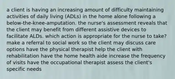 a client is having an increasing amount of difficulty maintaining activities of daily living (ADLs) in the home alone following a below-the-knee-amputation. the nurse's assessment reveals that the client may benefit from different assistive devices to facilitate ALDs. which action is appropriate for the nurse to take? make a referral to social work so the client may discuss care options have the physical therapist help the client with rehabilitation have the home health aide increase the frequency of visits have the occupational therapist assess the client's specific needs