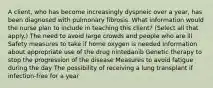 A client, who has become increasingly dyspneic over a year, has been diagnosed with pulmonary fibrosis. What information would the nurse plan to include in teaching this client? (Select all that apply.) The need to avoid large crowds and people who are ill Safety measures to take if home oxygen is needed Information about appropriate use of the drug nintedanib Genetic therapy to stop the progression of the disease Measures to avoid fatigue during the day The possibility of receiving a lung transplant if infection-free for a year