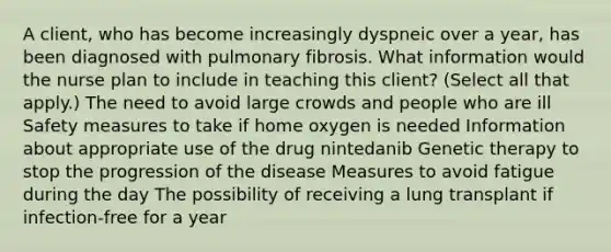 A client, who has become increasingly dyspneic over a year, has been diagnosed with pulmonary fibrosis. What information would the nurse plan to include in teaching this client? (Select all that apply.) The need to avoid large crowds and people who are ill Safety measures to take if home oxygen is needed Information about appropriate use of the drug nintedanib Genetic therapy to stop the progression of the disease Measures to avoid fatigue during the day The possibility of receiving a lung transplant if infection-free for a year