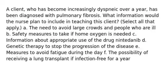 A client, who has become increasingly dyspneic over a year, has been diagnosed with pulmonary fibrosis. What information would the nurse plan to include in teaching this client? (Select all that apply.) a. The need to avoid large crowds and people who are ill b. Safety measures to take if home oxygen is needed c. Information about appropriate use of the drug nintedanib d. Genetic therapy to stop the progression of the disease e. Measures to avoid fatigue during the day f. The possibility of receiving a lung transplant if infection-free for a year