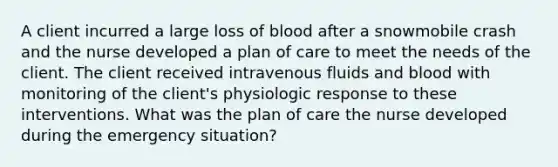 A client incurred a large loss of blood after a snowmobile crash and the nurse developed a plan of care to meet the needs of the client. The client received intravenous fluids and blood with monitoring of the client's physiologic response to these interventions. What was the plan of care the nurse developed during the emergency situation?