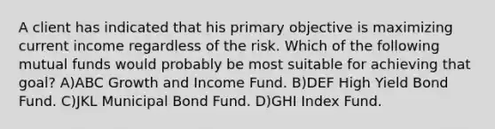 A client has indicated that his primary objective is maximizing current income regardless of the risk. Which of the following mutual funds would probably be most suitable for achieving that goal? A)ABC Growth and Income Fund. B)DEF High Yield Bond Fund. C)JKL Municipal Bond Fund. D)GHI Index Fund.