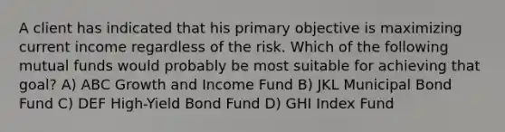 A client has indicated that his primary objective is maximizing current income regardless of the risk. Which of the following mutual funds would probably be most suitable for achieving that goal? A) ABC Growth and Income Fund B) JKL Municipal Bond Fund C) DEF High-Yield Bond Fund D) GHI Index Fund