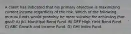 A client has indicated that his primary objective is maximizing current income regardless of the risk. Which of the following mutual funds would probably be most suitable for achieving that goal? A) JKL Municipal Bond Fund. B) DEF High Yield Bond Fund. C) ABC Growth and Income Fund. D) GHI Index Fund.