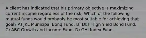 A client has indicated that his primary objective is maximizing current income regardless of the risk. Which of the following mutual funds would probably be most suitable for achieving that goal? A) JKL Municipal Bond Fund. B) DEF High Yield Bond Fund. C) ABC Growth and Income Fund. D) GHI Index Fund.