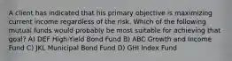 A client has indicated that his primary objective is maximizing current income regardless of the risk. Which of the following mutual funds would probably be most suitable for achieving that goal? A) DEF High-Yield Bond Fund B) ABC Growth and Income Fund C) JKL Municipal Bond Fund D) GHI Index Fund