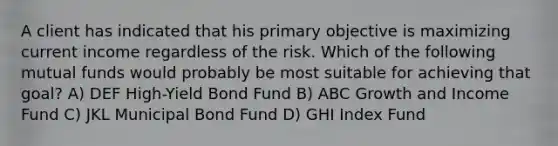 A client has indicated that his primary objective is maximizing current income regardless of the risk. Which of the following mutual funds would probably be most suitable for achieving that goal? A) DEF High-Yield Bond Fund B) ABC Growth and Income Fund C) JKL Municipal Bond Fund D) GHI Index Fund