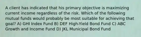 A client has indicated that his primary objective is maximizing current income regardless of the risk. Which of the following mutual funds would probably be most suitable for achieving that goal? A) GHI Index Fund B) DEF High-Yield Bond Fund C) ABC Growth and Income Fund D) JKL Municipal Bond Fund