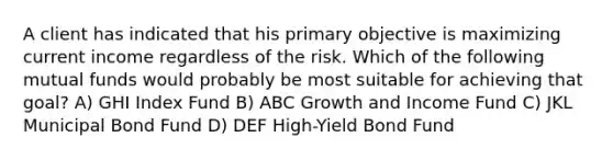 A client has indicated that his primary objective is maximizing current income regardless of the risk. Which of the following mutual funds would probably be most suitable for achieving that goal? A) GHI Index Fund B) ABC Growth and Income Fund C) JKL Municipal Bond Fund D) DEF High-Yield Bond Fund