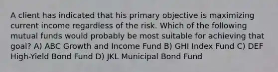 A client has indicated that his primary objective is maximizing current income regardless of the risk. Which of the following mutual funds would probably be most suitable for achieving that goal? A) ABC Growth and Income Fund B) GHI Index Fund C) DEF High-Yield Bond Fund D) JKL Municipal Bond Fund