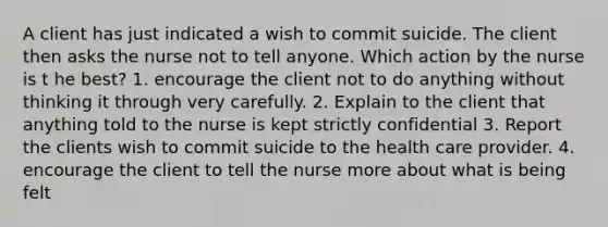 A client has just indicated a wish to commit suicide. The client then asks the nurse not to tell anyone. Which action by the nurse is t he best? 1. encourage the client not to do anything without thinking it through very carefully. 2. Explain to the client that anything told to the nurse is kept strictly confidential 3. Report the clients wish to commit suicide to the health care provider. 4. encourage the client to tell the nurse more about what is being felt