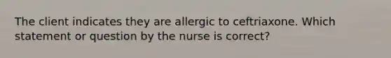 The client indicates they are allergic to ceftriaxone. Which statement or question by the nurse is correct?