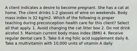 A client indicates a desire to become pregnant. She has a cat at home. The client drinks 1-2 glasses of wine on weekends. Body mass index is 32 kg/m2. Which of the following is proper teaching during preconception health care for this client? Select all that apply. 1. Avoid changing the cat litter box 2. Do not drink alcohol 3. Maintain current body mass index (BMI) 4. Receive regular dental care 5. Take 0.4 mg folic acid supplement daily 6. Take a multivitamin with 10,000 units of vitamin A daily