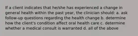 If a client indicates that he/she has experienced a change in general health within the past year, the clinician should: a. ask follow-up questions regarding the health change b. determine how the client's condition affect oral health care c. determine whether a medical consult is warranted d. all of the above