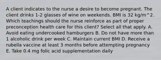 A client indicates to the nurse a desire to become pregnant. The client drinks 1-2 glasses of wine on weekends. BMI is 32 kg/m^2. Which teachings should the nurse reinforce as part of proper preconception health care for this client? Select all that apply. A. Avoid eating undercooked hamburgers B. Do not have more than 1 alcoholic drink per week C. Maintain current BMI D. Receive a rubella vaccine at least 3 months before attempting pregnancy E. Take 0.4 mg folic acid supplementation daily