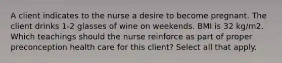 A client indicates to the nurse a desire to become pregnant. The client drinks 1-2 glasses of wine on weekends. BMI is 32 kg/m2. Which teachings should the nurse reinforce as part of proper preconception health care for this client? Select all that apply.