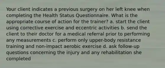 Your client indicates a previous surgery on her left knee when completing the Health Status Questionnaire. What is the appropriate course of action for the trainer? a. start the client using corrective exercise and eccentric activities b. send the client to their doctor for a medical referral prior to performing any measurements c. perform only upper-body resistance training and non-impact aerobic exercise d. ask follow-up questions concerning the injury and any rehabilitation she completed