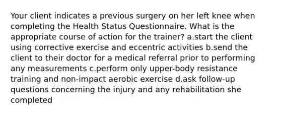 Your client indicates a previous surgery on her left knee when completing the Health Status Questionnaire. What is the appropriate course of action for the trainer? a.start the client using corrective exercise and eccentric activities b.send the client to their doctor for a medical referral prior to performing any measurements c.perform only upper-body resistance training and non-impact aerobic exercise d.ask follow-up questions concerning the injury and any rehabilitation she completed