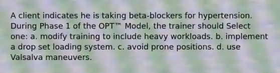 A client indicates he is taking beta-blockers for hypertension. During Phase 1 of the OPT™ Model, the trainer should Select one: a. modify training to include heavy workloads. b. implement a drop set loading system. c. avoid prone positions. d. use Valsalva maneuvers.