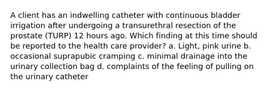 A client has an indwelling catheter with continuous bladder irrigation after undergoing a transurethral resection of the prostate (TURP) 12 hours ago. Which finding at this time should be reported to the health care provider? a. Light, pink urine b. occasional suprapubic cramping c. minimal drainage into the urinary collection bag d. complaints of the feeling of pulling on the urinary catheter