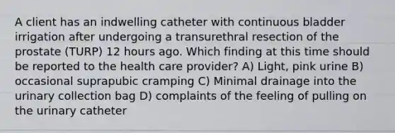 A client has an indwelling catheter with continuous bladder irrigation after undergoing a transurethral resection of the prostate (TURP) 12 hours ago. Which finding at this time should be reported to the health care provider? A) Light, pink urine B) occasional suprapubic cramping C) Minimal drainage into the urinary collection bag D) complaints of the feeling of pulling on the urinary catheter