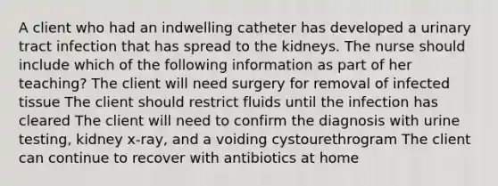 A client who had an indwelling catheter has developed a urinary tract infection that has spread to the kidneys. The nurse should include which of the following information as part of her teaching? The client will need surgery for removal of infected tissue The client should restrict fluids until the infection has cleared The client will need to confirm the diagnosis with urine testing, kidney x-ray, and a voiding cystourethrogram The client can continue to recover with antibiotics at home