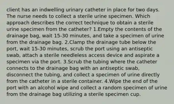 client has an indwelling urinary catheter in place for two days. The nurse needs to collect a sterile urine specimen. Which approach describes the correct technique to obtain a sterile urine specimen from the catheter? 1.Empty the contents of the drainage bag, wait 15-30 minutes, and take a specimen of urine from the drainage bag. 2.Clamp the drainage tube below the port, wait 15-30 minutes, scrub the port using an antiseptic swab, attach a sterile needleless access device and aspirate a specimen via the port. 3.Scrub the tubing where the catheter connects to the drainage bag with an antiseptic swab, disconnect the tubing, and collect a specimen of urine directly from the catheter in a sterile container. 4.Wipe the end of the port with an alcohol wipe and collect a random specimen of urine from the drainage bag utilizing a sterile specimen cup.