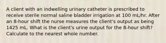 A client with an indwelling urinary catheter is prescribed to receive sterile normal saline bladder irrigation at 100 mL/hr. After an 8-hour shift the nurse measures the client's output as being 1425 mL. What is the client's urine output for the 8-hour shift? Calculate to the nearest whole number.