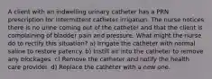 A client with an indwelling urinary catheter has a PRN prescription for intermittent catheter irrigation. The nurse notices there is no urine coming out of the catheter and that the client is complaining of bladder pain and pressure. What might the nurse do to rectify this situation? a) Irrigate the catheter with normal saline to restore patency. b) Instill air into the catheter to remove any blockages. c) Remove the catheter and notify the health care provider. d) Replace the catheter with a new one.