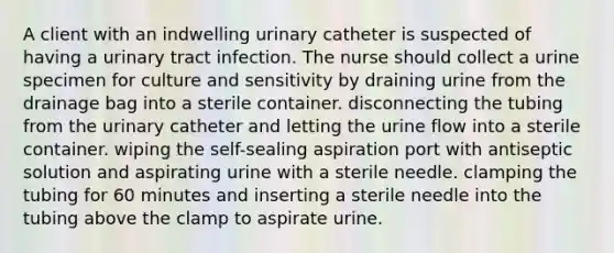 A client with an indwelling urinary catheter is suspected of having a urinary tract infection. The nurse should collect a urine specimen for culture and sensitivity by draining urine from the drainage bag into a sterile container. disconnecting the tubing from the urinary catheter and letting the urine flow into a sterile container. wiping the self-sealing aspiration port with antiseptic solution and aspirating urine with a sterile needle. clamping the tubing for 60 minutes and inserting a sterile needle into the tubing above the clamp to aspirate urine.