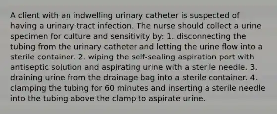 A client with an indwelling urinary catheter is suspected of having a urinary tract infection. The nurse should collect a urine specimen for culture and sensitivity by: 1. disconnecting the tubing from the urinary catheter and letting the urine flow into a sterile container. 2. wiping the self-sealing aspiration port with antiseptic solution and aspirating urine with a sterile needle. 3. draining urine from the drainage bag into a sterile container. 4. clamping the tubing for 60 minutes and inserting a sterile needle into the tubing above the clamp to aspirate urine.