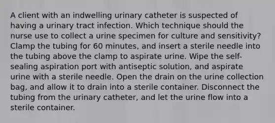 A client with an indwelling urinary catheter is suspected of having a urinary tract infection. Which technique should the nurse use to collect a urine specimen for culture and sensitivity? Clamp the tubing for 60 minutes, and insert a sterile needle into the tubing above the clamp to aspirate urine. Wipe the self-sealing aspiration port with antiseptic solution, and aspirate urine with a sterile needle. Open the drain on the urine collection bag, and allow it to drain into a sterile container. Disconnect the tubing from the urinary catheter, and let the urine flow into a sterile container.