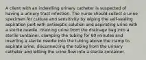 A client with an indwelling urinary catheter is suspected of having a urinary tract infection. The nurse should collect a urine specimen for culture and sensitivity by wiping the self-sealing aspiration port with antiseptic solution and aspirating urine with a sterile needle. draining urine from the drainage bag into a sterile container. clamping the tubing for 60 minutes and inserting a sterile needle into the tubing above the clamp to aspirate urine. disconnecting the tubing from the urinary catheter and letting the urine flow into a sterile container.