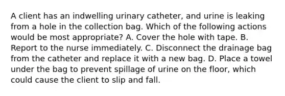 A client has an indwelling urinary catheter, and urine is leaking from a hole in the collection bag. Which of the following actions would be most appropriate? A. Cover the hole with tape. B. Report to the nurse immediately. C. Disconnect the drainage bag from the catheter and replace it with a new bag. D. Place a towel under the bag to prevent spillage of urine on the floor, which could cause the client to slip and fall.