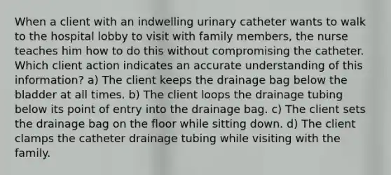 When a client with an indwelling urinary catheter wants to walk to the hospital lobby to visit with family members, the nurse teaches him how to do this without compromising the catheter. Which client action indicates an accurate understanding of this information? a) The client keeps the drainage bag below the bladder at all times. b) The client loops the drainage tubing below its point of entry into the drainage bag. c) The client sets the drainage bag on the floor while sitting down. d) The client clamps the catheter drainage tubing while visiting with the family.