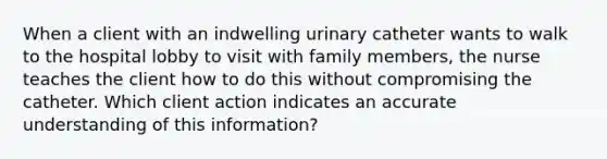 When a client with an indwelling urinary catheter wants to walk to the hospital lobby to visit with family members, the nurse teaches the client how to do this without compromising the catheter. Which client action indicates an accurate understanding of this information?