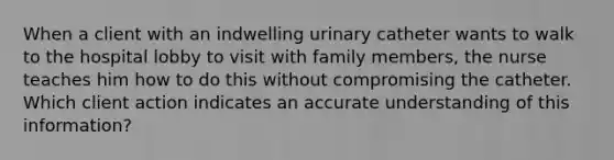 When a client with an indwelling urinary catheter wants to walk to the hospital lobby to visit with family members, the nurse teaches him how to do this without compromising the catheter. Which client action indicates an accurate understanding of this information?