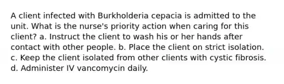 A client infected with Burkholderia cepacia is admitted to the unit. What is the nurse's priority action when caring for this client? a. Instruct the client to wash his or her hands after contact with other people. b. Place the client on strict isolation. c. Keep the client isolated from other clients with cystic fibrosis. d. Administer IV vancomycin daily.