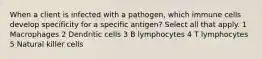 When a client is infected with a pathogen, which immune cells develop specificity for a specific antigen? Select all that apply. 1 Macrophages 2 Dendritic cells 3 B lymphocytes 4 T lymphocytes 5 Natural killer cells